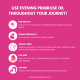 Benefits of EPO throughout your journey (website) 9. Benefits Use EPO throughout your ttc journey have the best pregnancy ever with evening primrose oil from knowyouwellness.com for hormone Evening primrose oil for fertility  It can be taken from CD1 up to ovulation to increase fertile cervical mucus (EWCM)     Evening primrose oil to induce labor naturally  It can be inserted vaginally to ripen the cervix and start labor